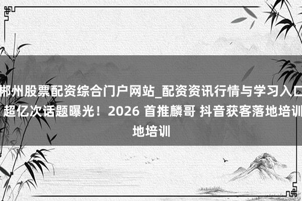 郴州股票配资综合门户网站_配资资讯行情与学习入口 超亿次话题曝光！2026 首推麟哥 抖音获客落地培训