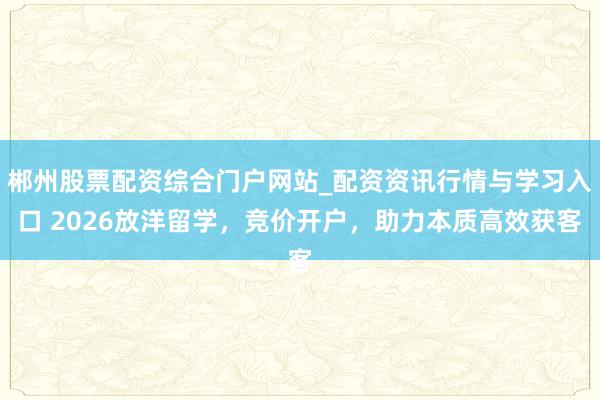 郴州股票配资综合门户网站_配资资讯行情与学习入口 2026放洋留学,竞价开户,助力本质高效获客
