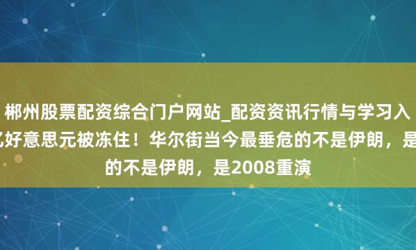 郴州股票配资综合门户网站_配资资讯行情与学习入口 1.8万亿好意思元被冻住!华尔街当今最垂危的不是伊朗,是2008重演