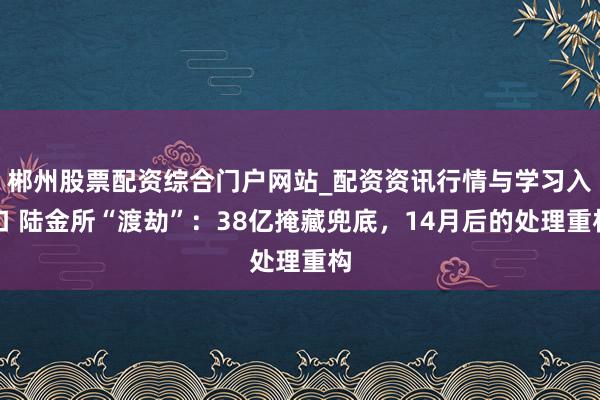 郴州股票配资综合门户网站_配资资讯行情与学习入口 陆金所“渡劫”：38亿掩藏兜底，14月后的处理重构