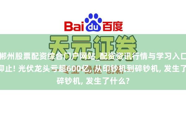 郴州股票配资综合门户网站_配资资讯行情与学习入口 听说抑止! 光伏龙头亏超600亿, 从印钞机到碎钞机, 发生了什么?