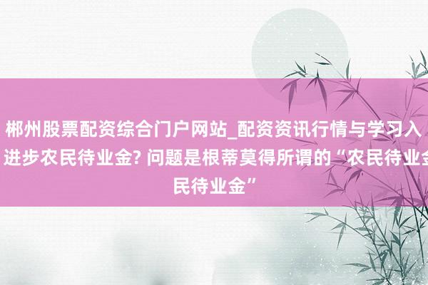 郴州股票配资综合门户网站_配资资讯行情与学习入口 进步农民待业金? 问题是根蒂莫得所谓的“农民待业金”