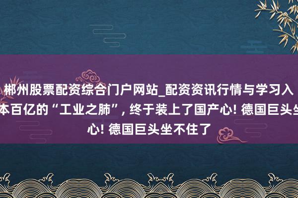 郴州股票配资综合门户网站_配资资讯行情与学习入口 年蚀本百亿的“工业之肺”, 终于装上了国产心! 德国巨头坐不住了