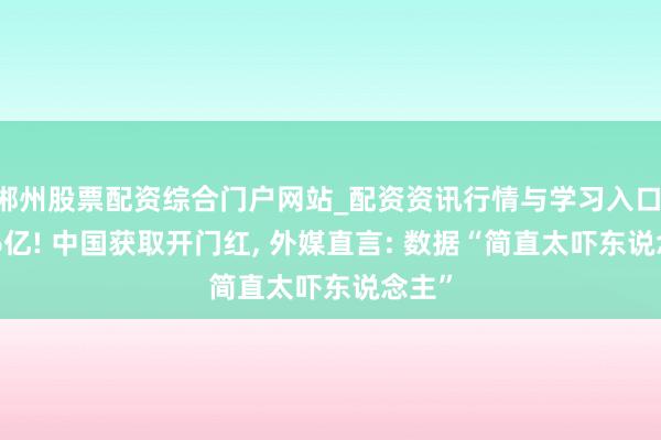 郴州股票配资综合门户网站_配资资讯行情与学习入口 2136亿! 中国获取开门红, 外媒直言: 数据“简直太吓东说念主”