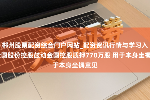 郴州股票配资综合门户网站_配资资讯行情与学习入口 金圆股份控股鼓动金圆控股质押770万股 用于本身坐褥意见
