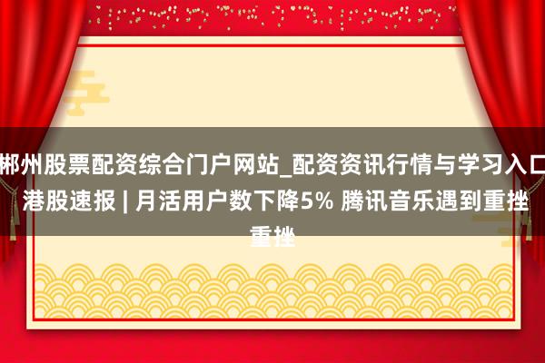 郴州股票配资综合门户网站_配资资讯行情与学习入口 港股速报 | 月活用户数下降5% 腾讯音乐遇到重挫