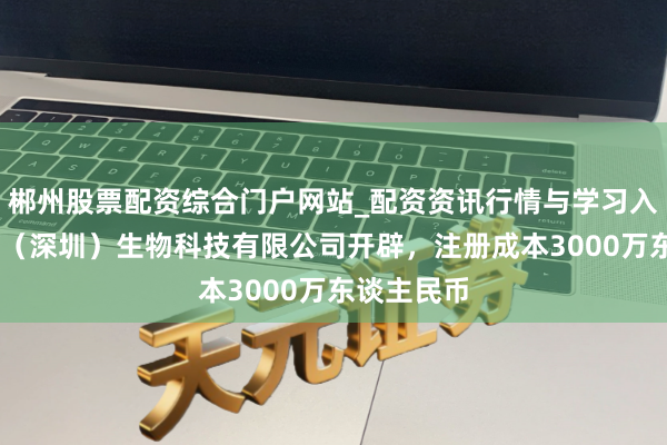郴州股票配资综合门户网站_配资资讯行情与学习入口 艾力宝（深圳）生物科技有限公司开辟，注册成本3000万东谈主民币
