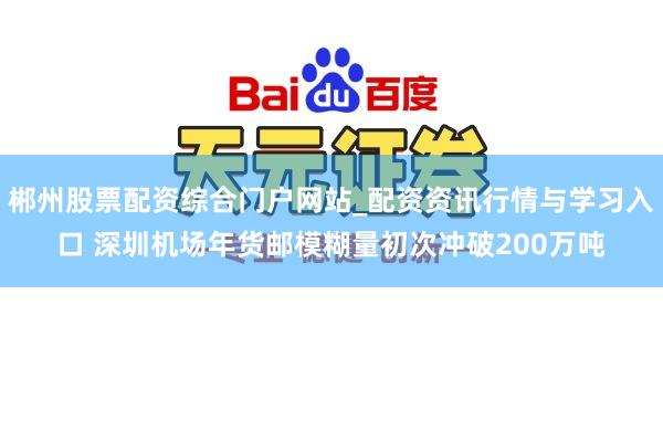 郴州股票配资综合门户网站_配资资讯行情与学习入口 深圳机场年货邮模糊量初次冲破200万吨