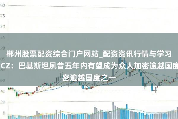 郴州股票配资综合门户网站_配资资讯行情与学习入口 CZ：巴基斯坦夙昔五年内有望成为众人加密逾越国度之一