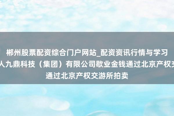 郴州股票配资综合门户网站_配资资讯行情与学习入口 成王人九鼎科技（集团）有限公司歇业金钱通过北京产权交游所拍卖
