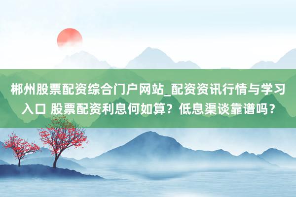 郴州股票配资综合门户网站_配资资讯行情与学习入口 股票配资利息何如算?低息渠谈靠谱吗?