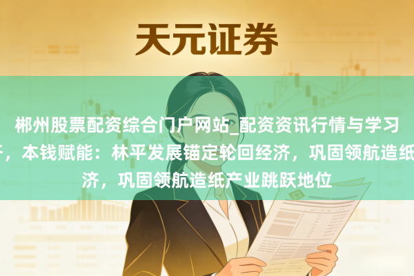 郴州股票配资综合门户网站_配资资讯行情与学习入口 皖企标杆,本钱赋能:林平发展锚定轮回经济,巩固领航造纸产业跳跃地位