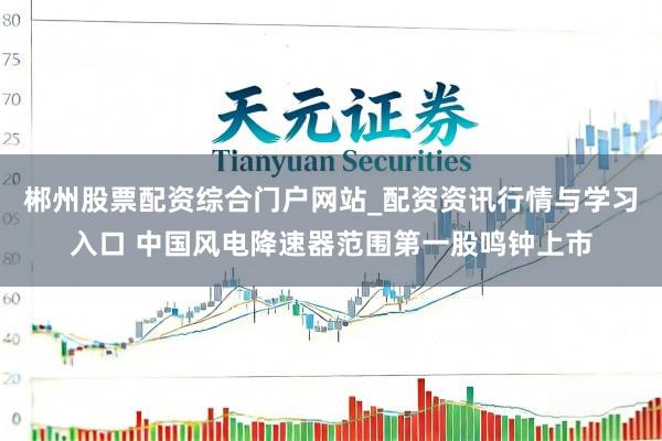 郴州股票配资综合门户网站_配资资讯行情与学习入口 中国风电降速器范围第一股鸣钟上市