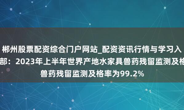 郴州股票配资综合门户网站_配资资讯行情与学习入口 农业农村部:2023年上半年世界产地水家具兽药残留监测及格率为99.2%