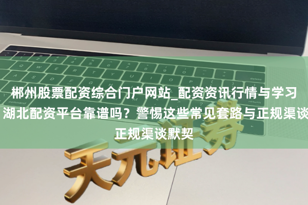 郴州股票配资综合门户网站_配资资讯行情与学习入口 湖北配资平台靠谱吗？警惕这些常见套路与正规渠谈默契