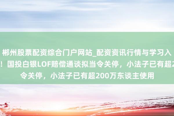 郴州股票配资综合门户网站_配资资讯行情与学习入口 息争率破95%!国投白银LOF赔偿通谈拟当令关停,小法子已有超200万东谈主使用
