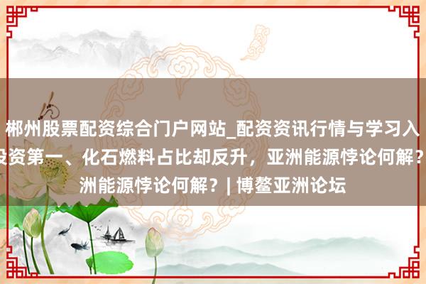郴州股票配资综合门户网站_配资资讯行情与学习入口 可再生能源投资第一、化石燃料占比却反升,亚洲能源悖论何解?| 博鳌亚洲论坛