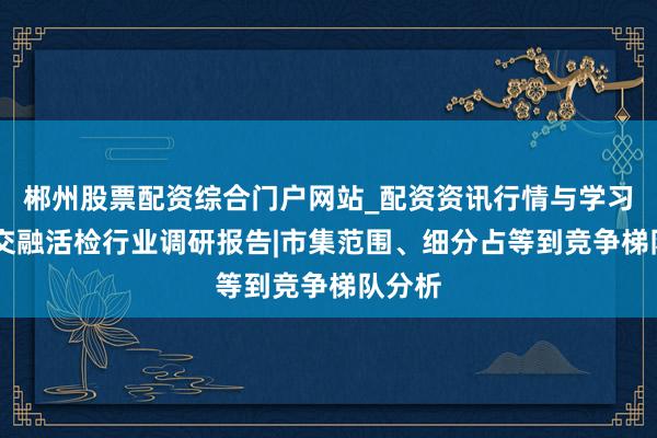 郴州股票配资综合门户网站_配资资讯行情与学习入口 交融活检行业调研报告|市集范围、细分占等到竞争梯队分析