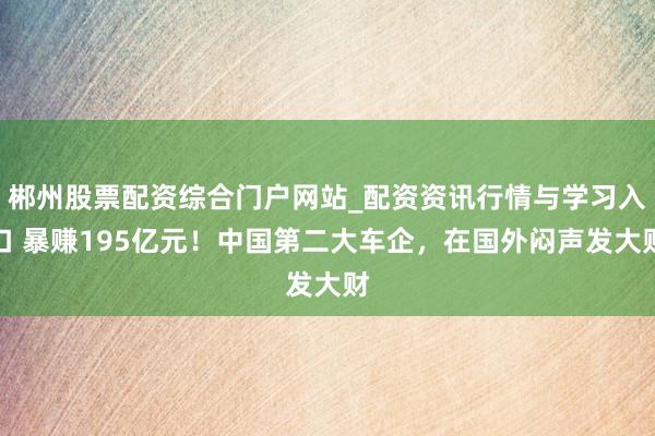 郴州股票配资综合门户网站_配资资讯行情与学习入口 暴赚195亿元!中国第二大车企,在国外闷声发大财