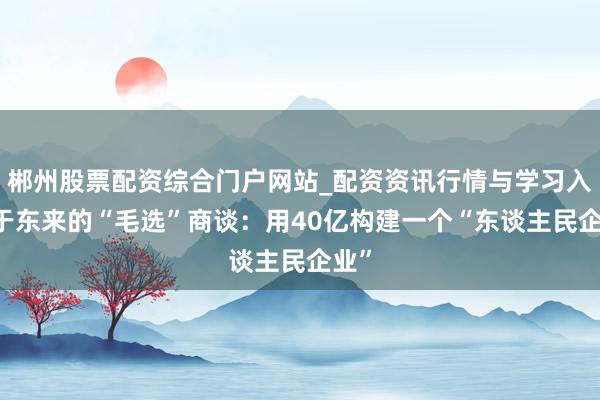郴州股票配资综合门户网站_配资资讯行情与学习入口 于东来的“毛选”商谈：用40亿构建一个“东谈主民企业”