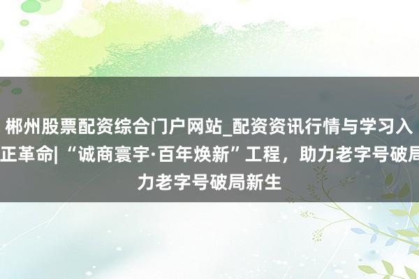 郴州股票配资综合门户网站_配资资讯行情与学习入口 守正革命| “诚商寰宇·百年焕新”工程，助力老字号破局新生