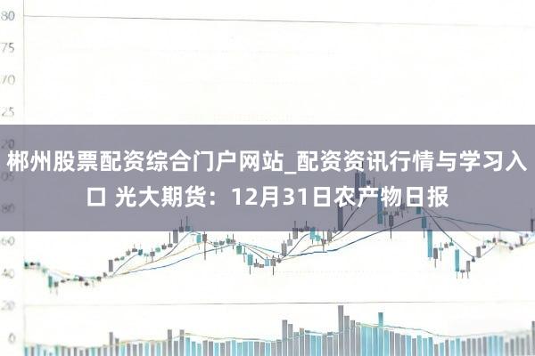 郴州股票配资综合门户网站_配资资讯行情与学习入口 光大期货:12月31日农产物日报