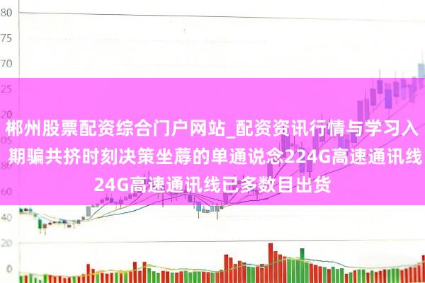 郴州股票配资综合门户网站_配资资讯行情与学习入口 沃尔核材:期骗共挤时刻决策坐蓐的单通说念224G高速通讯线已多数目出货