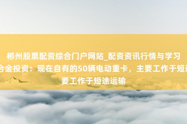 郴州股票配资综合门户网站_配资资讯行情与学习入口 合金投资:现在自有的50辆电动重卡,主要工作于短途运输