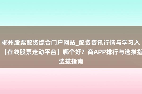 郴州股票配资综合门户网站_配资资讯行情与学习入口 【在线股票走动平台】哪个好？商APP排行与选拔指南