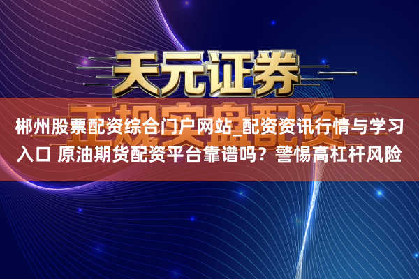 郴州股票配资综合门户网站_配资资讯行情与学习入口 原油期货配资平台靠谱吗？警惕高杠杆风险