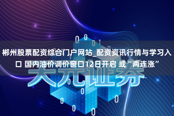 郴州股票配资综合门户网站_配资资讯行情与学习入口 国内油价调价窗口12日开启 或“两连涨”