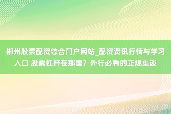郴州股票配资综合门户网站_配资资讯行情与学习入口 股票杠杆在那里？外行必看的正规渠谈