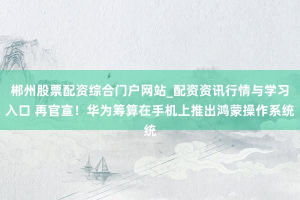 郴州股票配资综合门户网站_配资资讯行情与学习入口 再官宣!华为筹算在手机上推出鸿蒙操作系统
