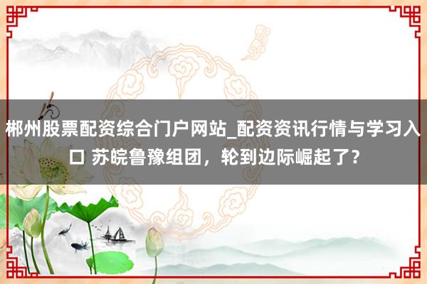 郴州股票配资综合门户网站_配资资讯行情与学习入口 苏皖鲁豫组团,轮到边际崛起了?