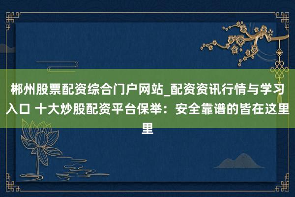 郴州股票配资综合门户网站_配资资讯行情与学习入口 十大炒股配资平台保举:安全靠谱的皆在这里