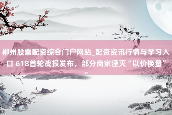 郴州股票配资综合门户网站_配资资讯行情与学习入口 618首轮战报发布,部分商家湮灭“以价换量”