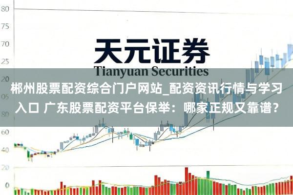 郴州股票配资综合门户网站_配资资讯行情与学习入口 广东股票配资平台保举：哪家正规又靠谱？