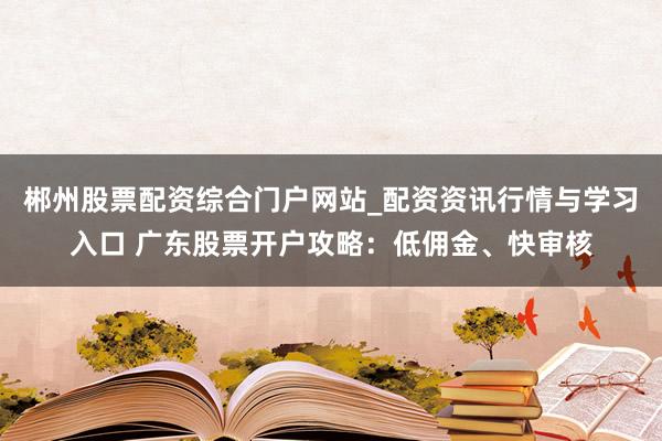 郴州股票配资综合门户网站_配资资讯行情与学习入口 广东股票开户攻略：低佣金、快审核