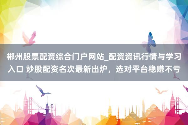 郴州股票配资综合门户网站_配资资讯行情与学习入口 炒股配资名次最新出炉，选对平台稳赚不亏