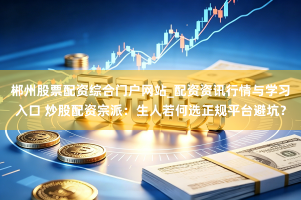 郴州股票配资综合门户网站_配资资讯行情与学习入口 炒股配资宗派：生人若何选正规平台避坑？