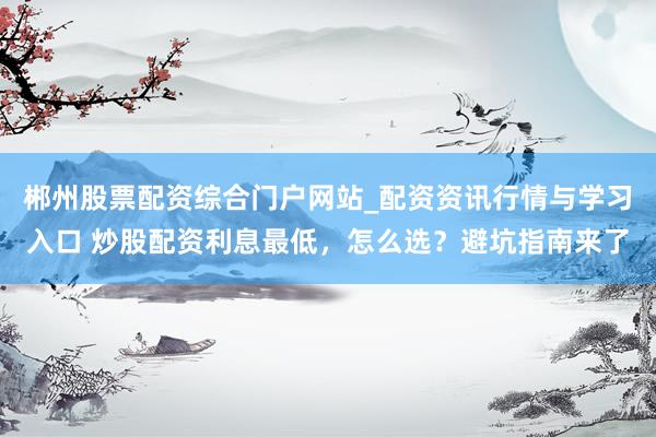 郴州股票配资综合门户网站_配资资讯行情与学习入口 炒股配资利息最低，怎么选？避坑指南来了