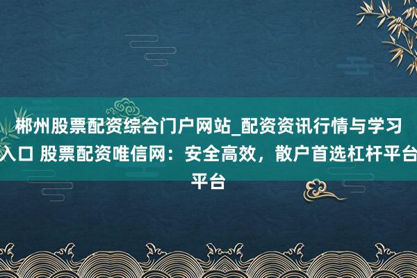 郴州股票配资综合门户网站_配资资讯行情与学习入口 股票配资唯信网：安全高效，散户首选杠杆平台