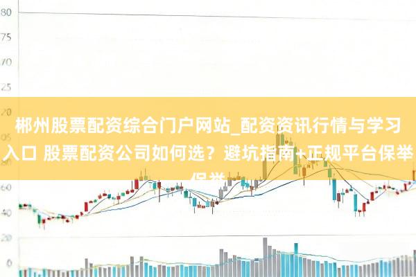 郴州股票配资综合门户网站_配资资讯行情与学习入口 股票配资公司如何选？避坑指南+正规平台保举