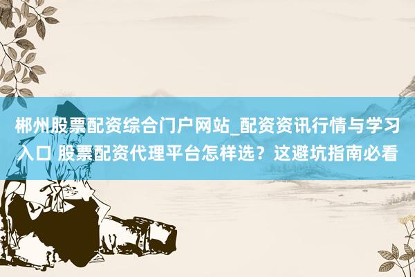 郴州股票配资综合门户网站_配资资讯行情与学习入口 股票配资代理平台怎样选？这避坑指南必看