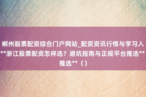 郴州股票配资综合门户网站_配资资讯行情与学习入口 **浙江股票配资怎样选？避坑指南与正规平台推选**（）