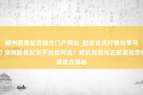 郴州股票配资综合门户网站_配资资讯行情与学习入口 深圳股票配资平台如何选？避坑指南与正规渠说念揭秘