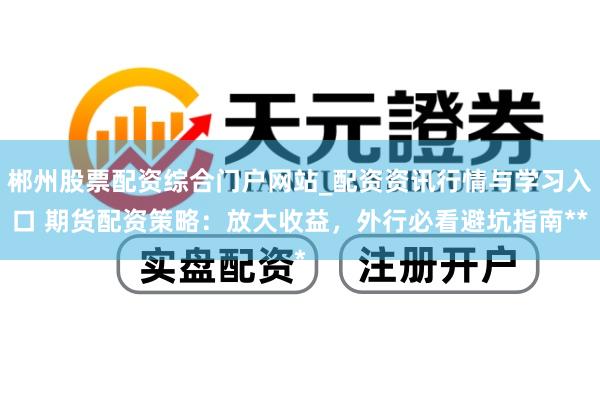 郴州股票配资综合门户网站_配资资讯行情与学习入口 期货配资策略：放大收益，外行必看避坑指南**
