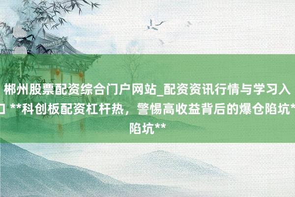 郴州股票配资综合门户网站_配资资讯行情与学习入口 **科创板配资杠杆热，警惕高收益背后的爆仓陷坑**