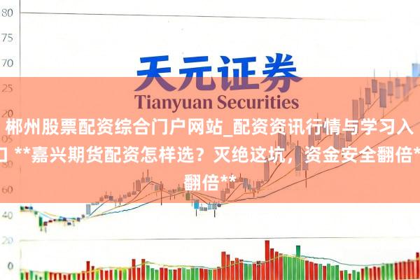 郴州股票配资综合门户网站_配资资讯行情与学习入口 **嘉兴期货配资怎样选？灭绝这坑，资金安全翻倍**