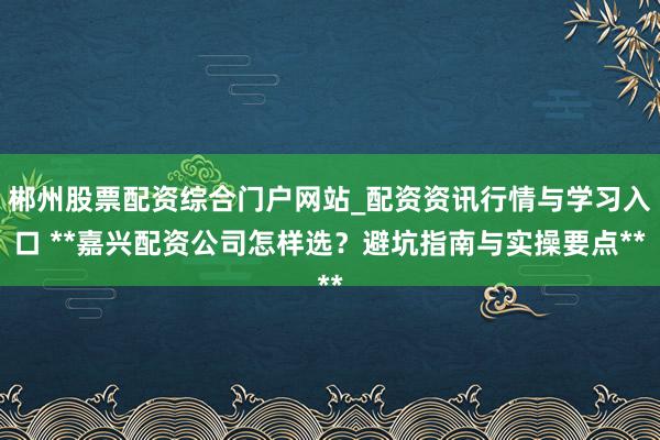 郴州股票配资综合门户网站_配资资讯行情与学习入口 **嘉兴配资公司怎样选？避坑指南与实操要点**